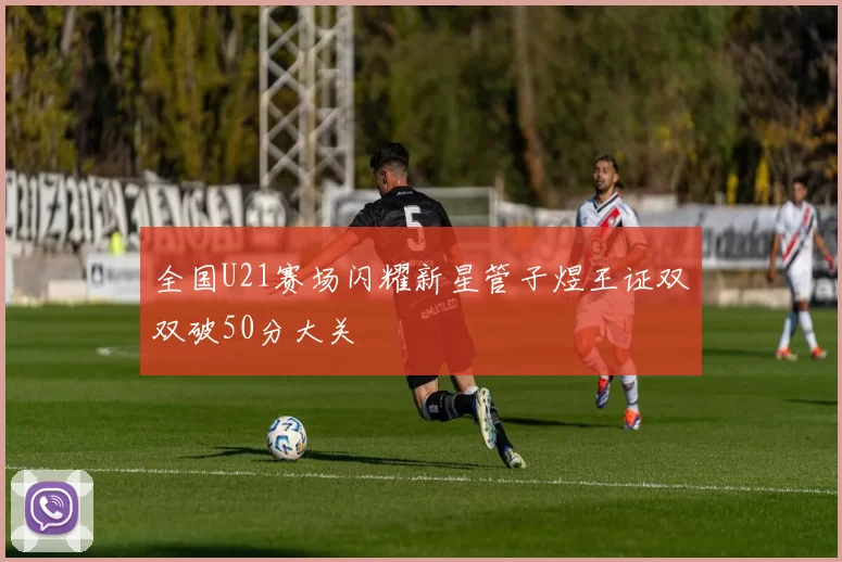 全国U21赛场闪耀新星管子煜王证双双破50分大关