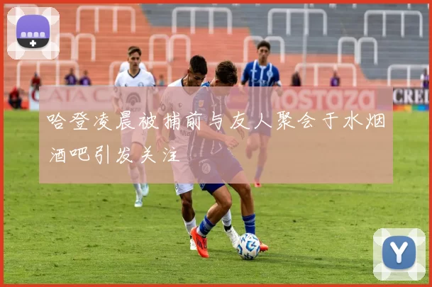 哈登凌晨被捕前与友人聚会于水烟酒吧引发关注