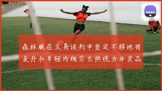 森林狼在交易谈判中坚定不移地将麦丹和年轻内线贝兰热视为非卖品