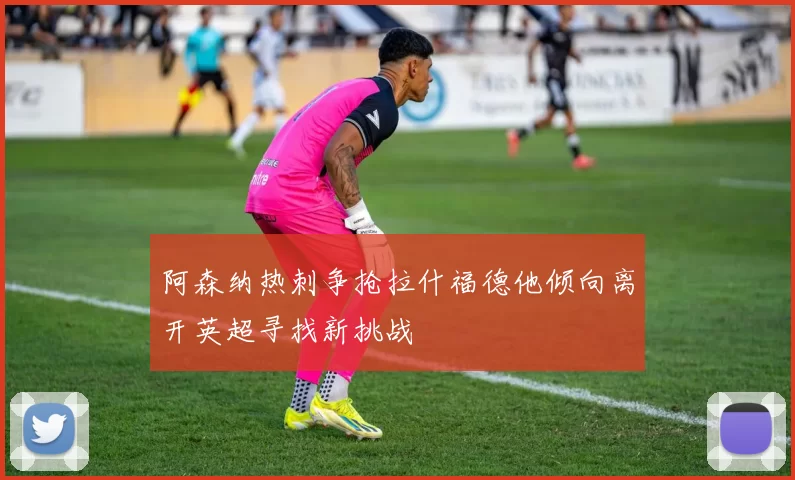 阿森纳热刺争抢拉什福德他倾向离开英超寻找新挑战