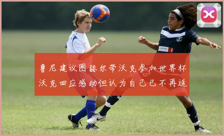 鲁尼建议图赫尔带沃克参加世界杯沃克回应感动但认为自己已不再适合