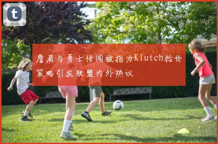 詹眉与勇士传闻被指为Klutch抬价策略引发联盟内外热议